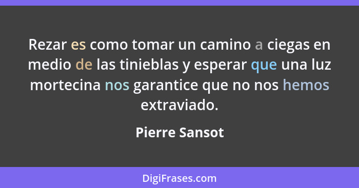 Rezar es como tomar un camino a ciegas en medio de las tinieblas y esperar que una luz mortecina nos garantice que no nos hemos extrav... - Pierre Sansot