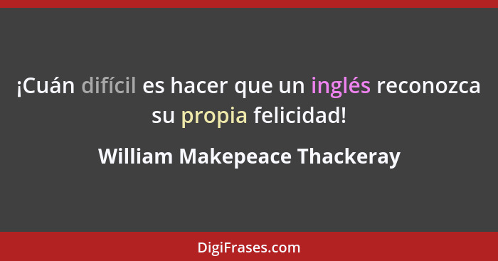 ¡Cuán difícil es hacer que un inglés reconozca su propia felicidad!... - William Makepeace Thackeray