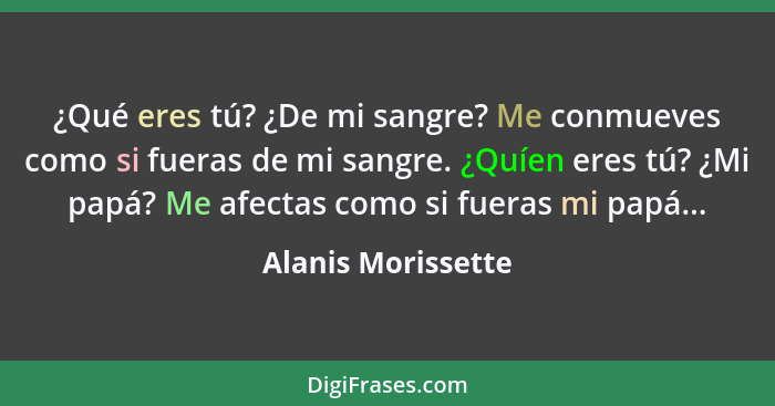 ¿Qué eres tú? ¿De mi sangre? Me conmueves como si fueras de mi sangre. ¿Quíen eres tú? ¿Mi papá? Me afectas como si fueras mi papá... - Alanis Morissette