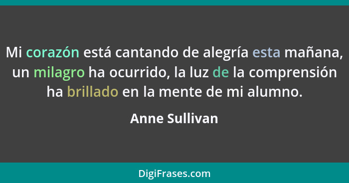 Mi corazón está cantando de alegría esta mañana, un milagro ha ocurrido, la luz de la comprensión ha brillado en la mente de mi alumno... - Anne Sullivan