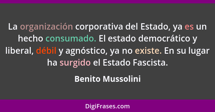 La organización corporativa del Estado, ya es un hecho consumado. El estado democrático y liberal, débil y agnóstico, ya no existe.... - Benito Mussolini