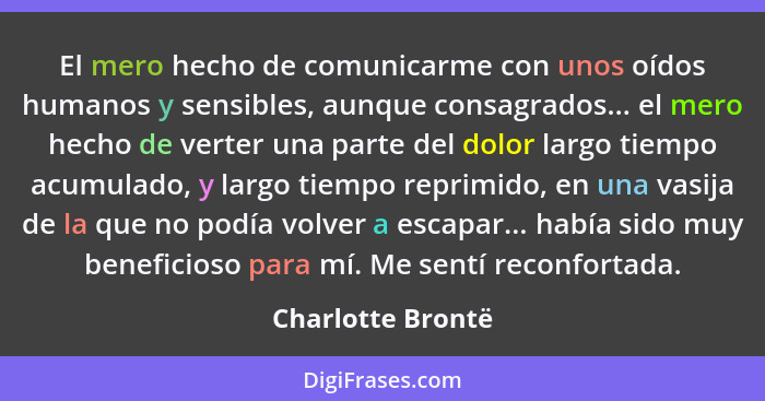 El mero hecho de comunicarme con unos oídos humanos y sensibles, aunque consagrados... el mero hecho de verter una parte del dolor... - Charlotte Brontë