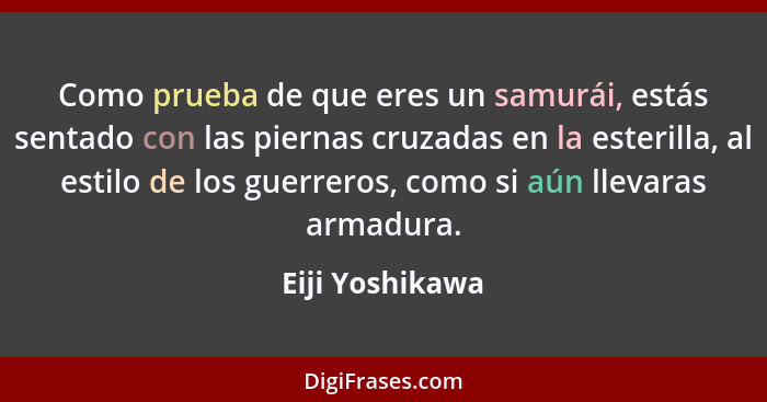 Como prueba de que eres un samurái, estás sentado con las piernas cruzadas en la esterilla, al estilo de los guerreros, como si aún l... - Eiji Yoshikawa