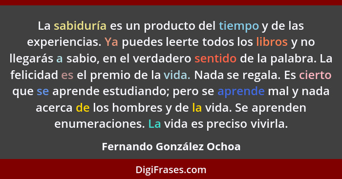 La sabiduría es un producto del tiempo y de las experiencias. Ya puedes leerte todos los libros y no llegarás a sabio, en el... - Fernando González Ochoa