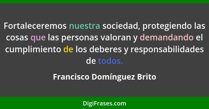 Fortaleceremos nuestra sociedad, protegiendo las cosas que las personas valoran y demandando el cumplimiento de los debere... - Francisco Domínguez Brito