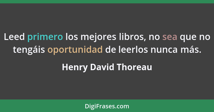 Leed primero los mejores libros, no sea que no tengáis oportunidad de leerlos nunca más.... - Henry David Thoreau