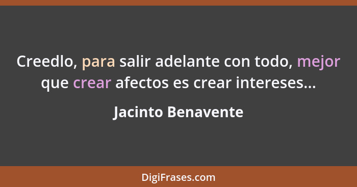 Creedlo, para salir adelante con todo, mejor que crear afectos es crear intereses...... - Jacinto Benavente