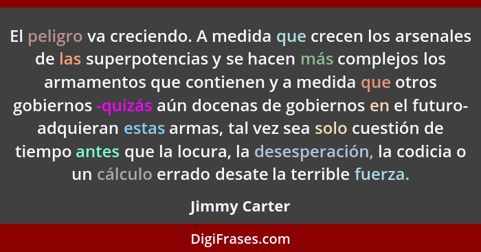 El peligro va creciendo. A medida que crecen los arsenales de las superpotencias y se hacen más complejos los armamentos que contienen... - Jimmy Carter