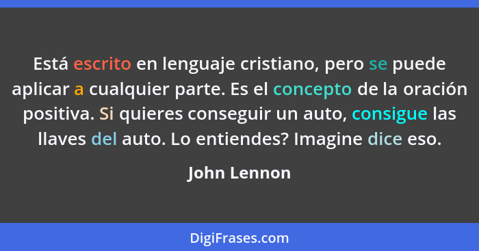 Está escrito en lenguaje cristiano, pero se puede aplicar a cualquier parte. Es el concepto de la oración positiva. Si quieres conseguir... - John Lennon