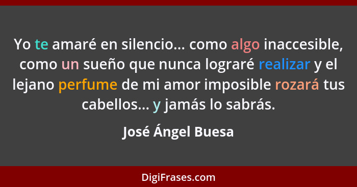 Yo te amaré en silencio... como algo inaccesible, como un sueño que nunca lograré realizar y el lejano perfume de mi amor imposible... - José Ángel Buesa