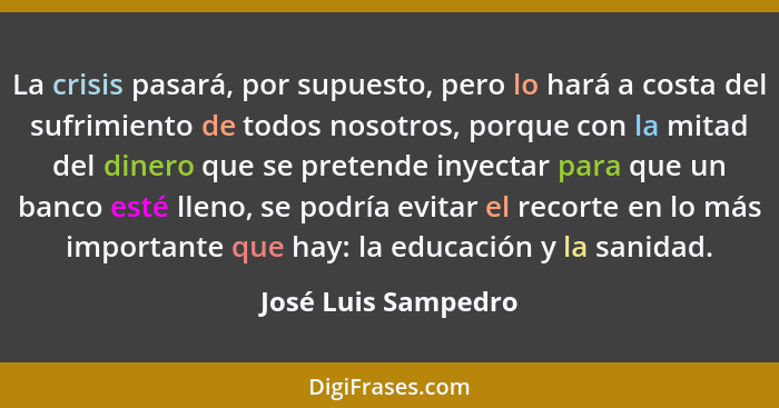 La crisis pasará, por supuesto, pero lo hará a costa del sufrimiento de todos nosotros, porque con la mitad del dinero que se pre... - José Luis Sampedro