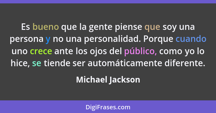 Es bueno que la gente piense que soy una persona y no una personalidad. Porque cuando uno crece ante los ojos del público, como yo l... - Michael Jackson