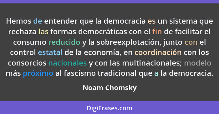 Hemos de entender que la democracia es un sistema que rechaza las formas democráticas con el fin de facilitar el consumo reducido y la... - Noam Chomsky
