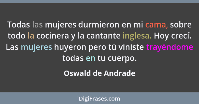 Todas las mujeres durmieron en mi cama, sobre todo la cocinera y la cantante inglesa. Hoy crecí. Las mujeres huyeron pero tú vinis... - Oswald de Andrade