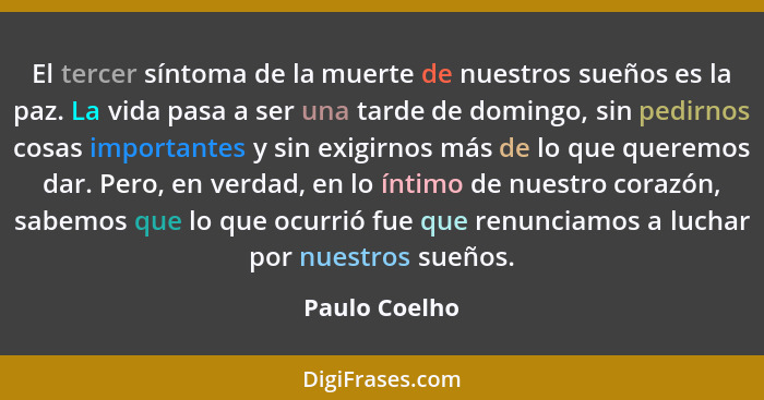 El tercer síntoma de la muerte de nuestros sueños es la paz. La vida pasa a ser una tarde de domingo, sin pedirnos cosas importantes y... - Paulo Coelho