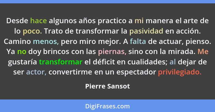 Desde hace algunos años practico a mi manera el arte de lo poco. Trato de transformar la pasividad en acción. Camino menos, pero miro... - Pierre Sansot