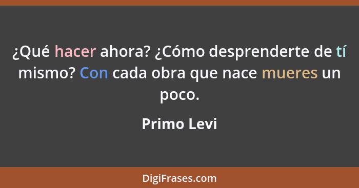 ¿Qué hacer ahora? ¿Cómo desprenderte de tí mismo? Con cada obra que nace mueres un poco.... - Primo Levi