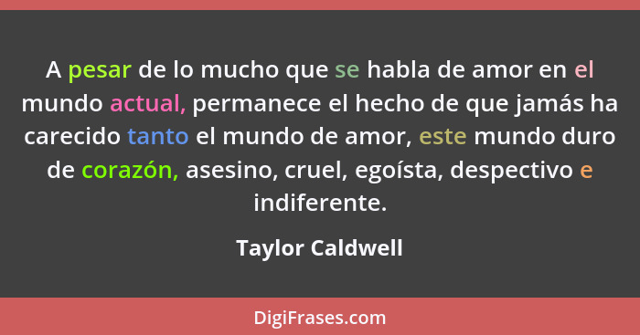 A pesar de lo mucho que se habla de amor en el mundo actual, permanece el hecho de que jamás ha carecido tanto el mundo de amor, est... - Taylor Caldwell