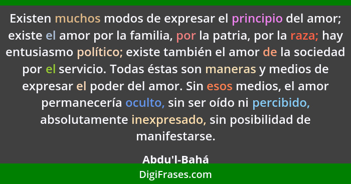 Existen muchos modos de expresar el principio del amor; existe el amor por la familia, por la patria, por la raza; hay entusiasmo po... - Abdu'l-Bahá