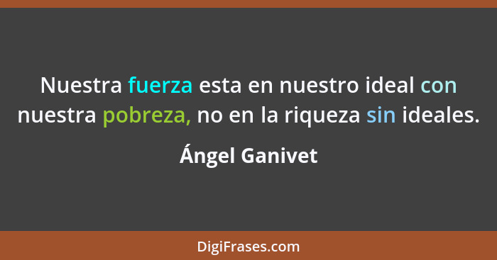 Nuestra fuerza esta en nuestro ideal con nuestra pobreza, no en la riqueza sin ideales.... - Ángel Ganivet