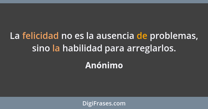 La felicidad no es la ausencia de problemas, sino la habilidad para arreglarlos.... - Anónimo