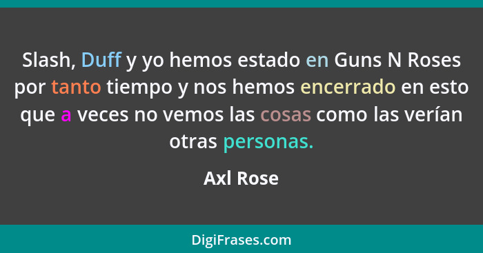 Slash, Duff y yo hemos estado en Guns N Roses por tanto tiempo y nos hemos encerrado en esto que a veces no vemos las cosas como las verían... - Axl Rose