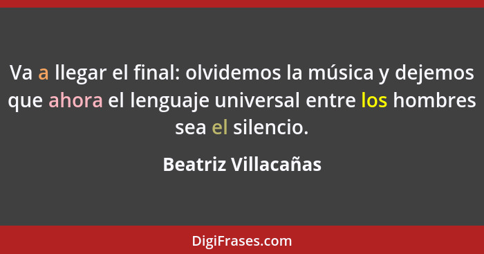 Va a llegar el final: olvidemos la música y dejemos que ahora el lenguaje universal entre los hombres sea el silencio.... - Beatriz Villacañas