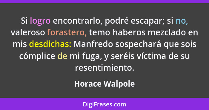 Si logro encontrarlo, podré escapar; si no, valeroso forastero, temo haberos mezclado en mis desdichas: Manfredo sospechará que sois... - Horace Walpole