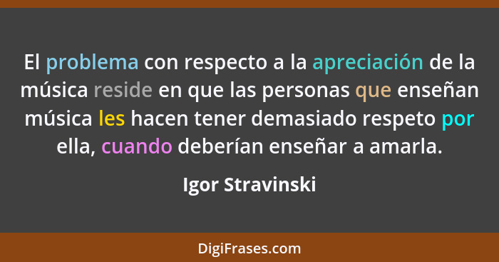 El problema con respecto a la apreciación de la música reside en que las personas que enseñan música les hacen tener demasiado respe... - Igor Stravinski