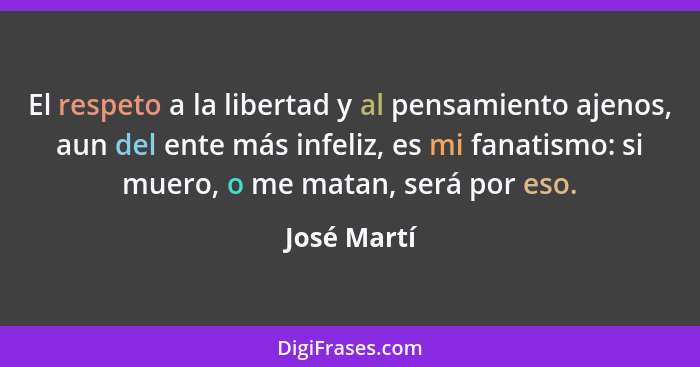 El respeto a la libertad y al pensamiento ajenos, aun del ente más infeliz, es mi fanatismo: si muero, o me matan, será por eso.... - José Martí