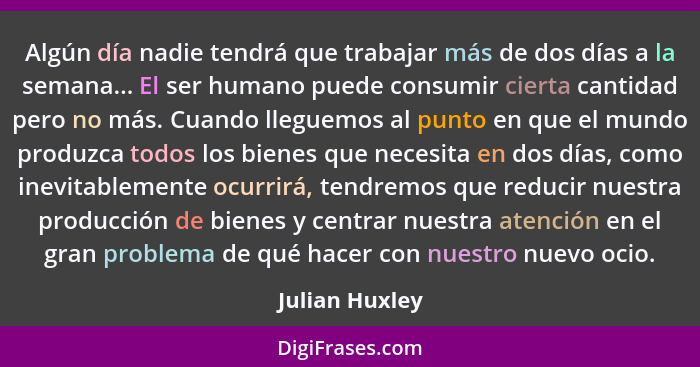 Algún día nadie tendrá que trabajar más de dos días a la semana... El ser humano puede consumir cierta cantidad pero no más. Cuando ll... - Julian Huxley