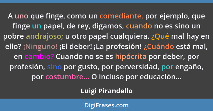 A uno que finge, como un comediante, por ejemplo, que finge un papel, de rey, digamos, cuando no es sino un pobre andrajoso; u otro... - Luigi Pirandello