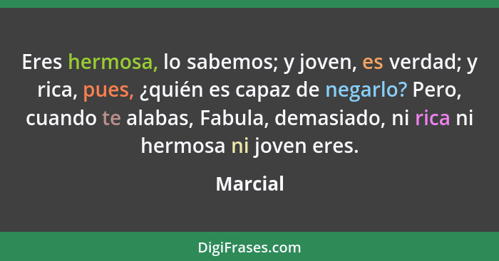 Eres hermosa, lo sabemos; y joven, es verdad; y rica, pues, ¿quién es capaz de negarlo? Pero, cuando te alabas, Fabula, demasiado, ni rica n... - Marcial