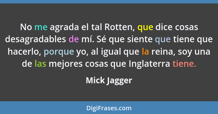 No me agrada el tal Rotten, que dice cosas desagradables de mí. Sé que siente que tiene que hacerlo, porque yo, al igual que la reina, s... - Mick Jagger