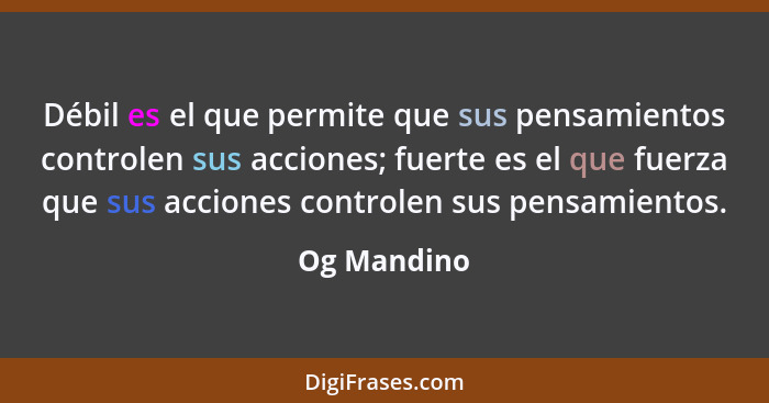 Débil es el que permite que sus pensamientos controlen sus acciones; fuerte es el que fuerza que sus acciones controlen sus pensamientos.... - Og Mandino