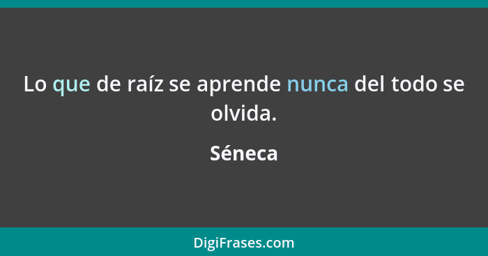 Lo que de raíz se aprende nunca del todo se olvida.... - Séneca