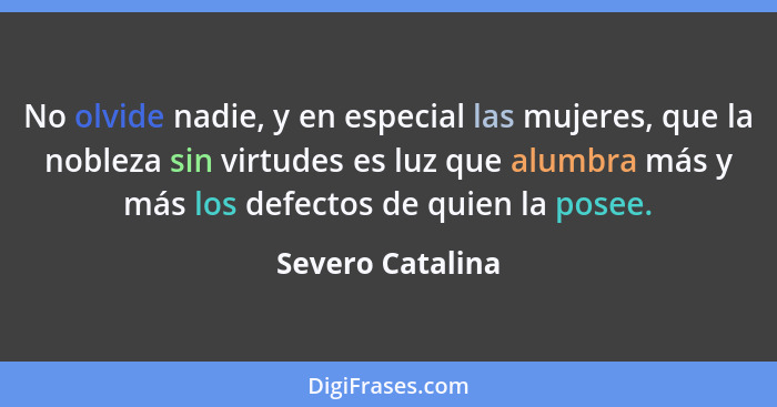 No olvide nadie, y en especial las mujeres, que la nobleza sin virtudes es luz que alumbra más y más los defectos de quien la posee.... - Severo Catalina