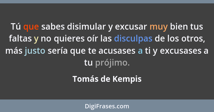 Tú que sabes disimular y excusar muy bien tus faltas y no quieres oír las disculpas de los otros, más justo sería que te acusases a... - Tomás de Kempis