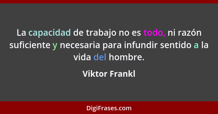 La capacidad de trabajo no es todo, ni razón suficiente y necesaria para infundir sentido a la vida del hombre.... - Viktor Frankl