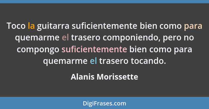 Toco la guitarra suficientemente bien como para quemarme el trasero componiendo, pero no compongo suficientemente bien como para q... - Alanis Morissette