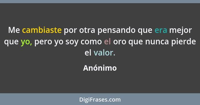 Me cambiaste por otra pensando que era mejor que yo, pero yo soy como el oro que nunca pierde el valor.... - Anónimo