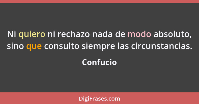 Ni quiero ni rechazo nada de modo absoluto, sino que consulto siempre las circunstancias.... - Confucio