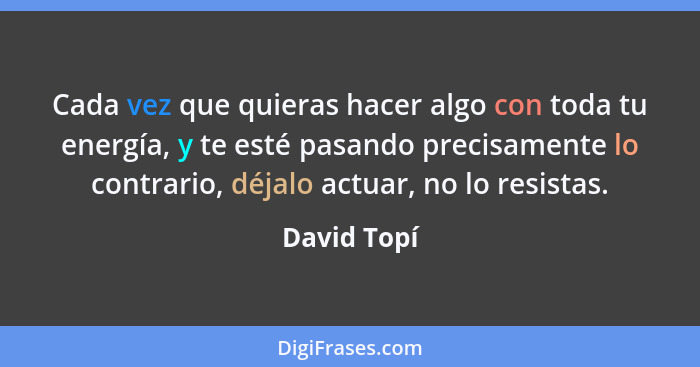 Cada vez que quieras hacer algo con toda tu energía, y te esté pasando precisamente lo contrario, déjalo actuar, no lo resistas.... - David Topí