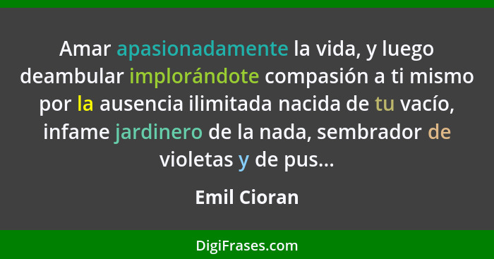 Amar apasionadamente la vida, y luego deambular implorándote compasión a ti mismo por la ausencia ilimitada nacida de tu vacío, infame j... - Emil Cioran