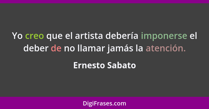 Yo creo que el artista debería imponerse el deber de no llamar jamás la atención.... - Ernesto Sabato