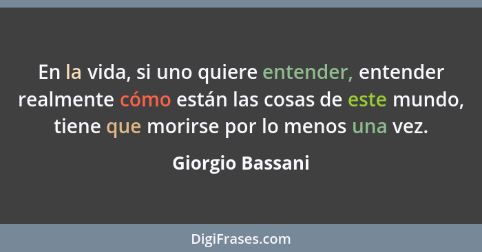 En la vida, si uno quiere entender, entender realmente cómo están las cosas de este mundo, tiene que morirse por lo menos una vez.... - Giorgio Bassani