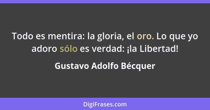 Todo es mentira: la gloria, el oro. Lo que yo adoro sólo es verdad: ¡la Libertad!... - Gustavo Adolfo Bécquer