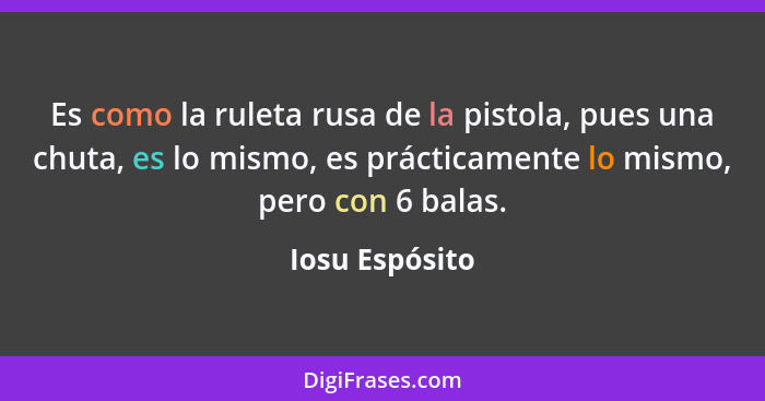 Es como la ruleta rusa de la pistola, pues una chuta, es lo mismo, es prácticamente lo mismo, pero con 6 balas.... - Iosu Espósito