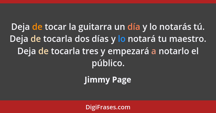 Deja de tocar la guitarra un día y lo notarás tú. Deja de tocarla dos días y lo notará tu maestro. Deja de tocarla tres y empezará a nota... - Jimmy Page