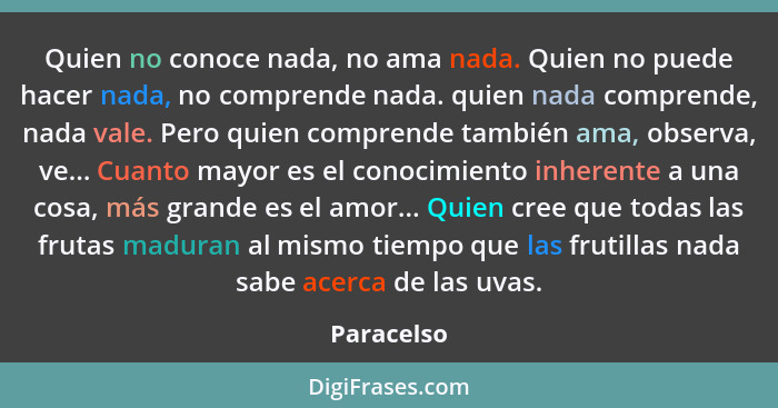 Quien no conoce nada, no ama nada. Quien no puede hacer nada, no comprende nada. quien nada comprende, nada vale. Pero quien comprende tam... - Paracelso